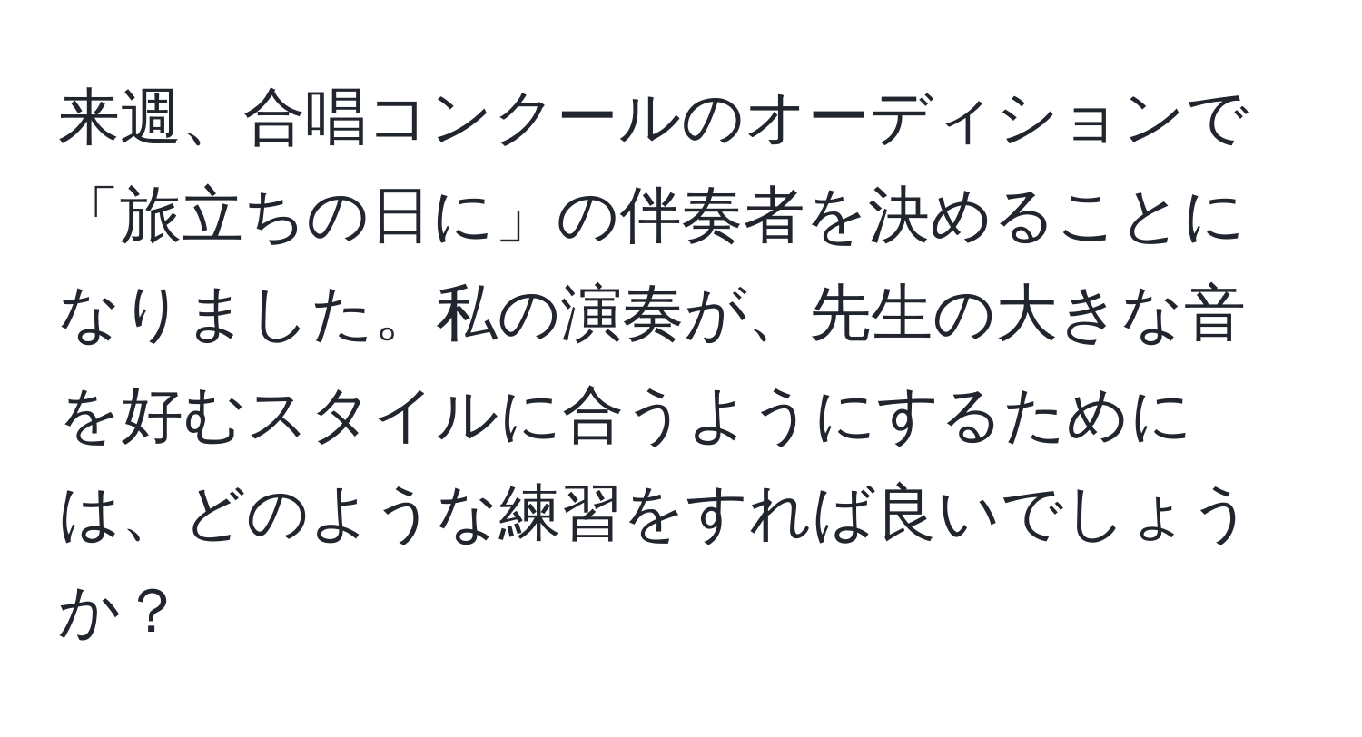 来週、合唱コンクールのオーディションで「旅立ちの日に」の伴奏者を決めることになりました。私の演奏が、先生の大きな音を好むスタイルに合うようにするためには、どのような練習をすれば良いでしょうか？