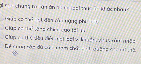 ại sao chúng ta cần ăn nhiều loại thức ăn khác nhau?
Giúp cơ thể đạt đến cân nặng phù hợp.
Giúp cơ thể tăng chiều cao tối ưu.
Giúp cơ thể tiêu diệt mọi loại vi khuẩn, virus xâm nhập.
Để cung cấp đủ các nhóm chất dinh dưỡng cho cơ thể.