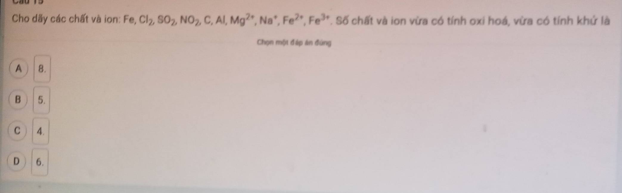 Cho dãy các chất và ion: Fe, Cl_2, SO_2, NO_2, C, Al, Mg^(2+), Na^+, Fe^(2+), Fe^(3+) T. Số chất và ion vừa có tính oxi hoá, vừa có tính khứ là
Chọn một đáp án đứng
A ) 8.
B 5.
C ) | 4.
D 6.