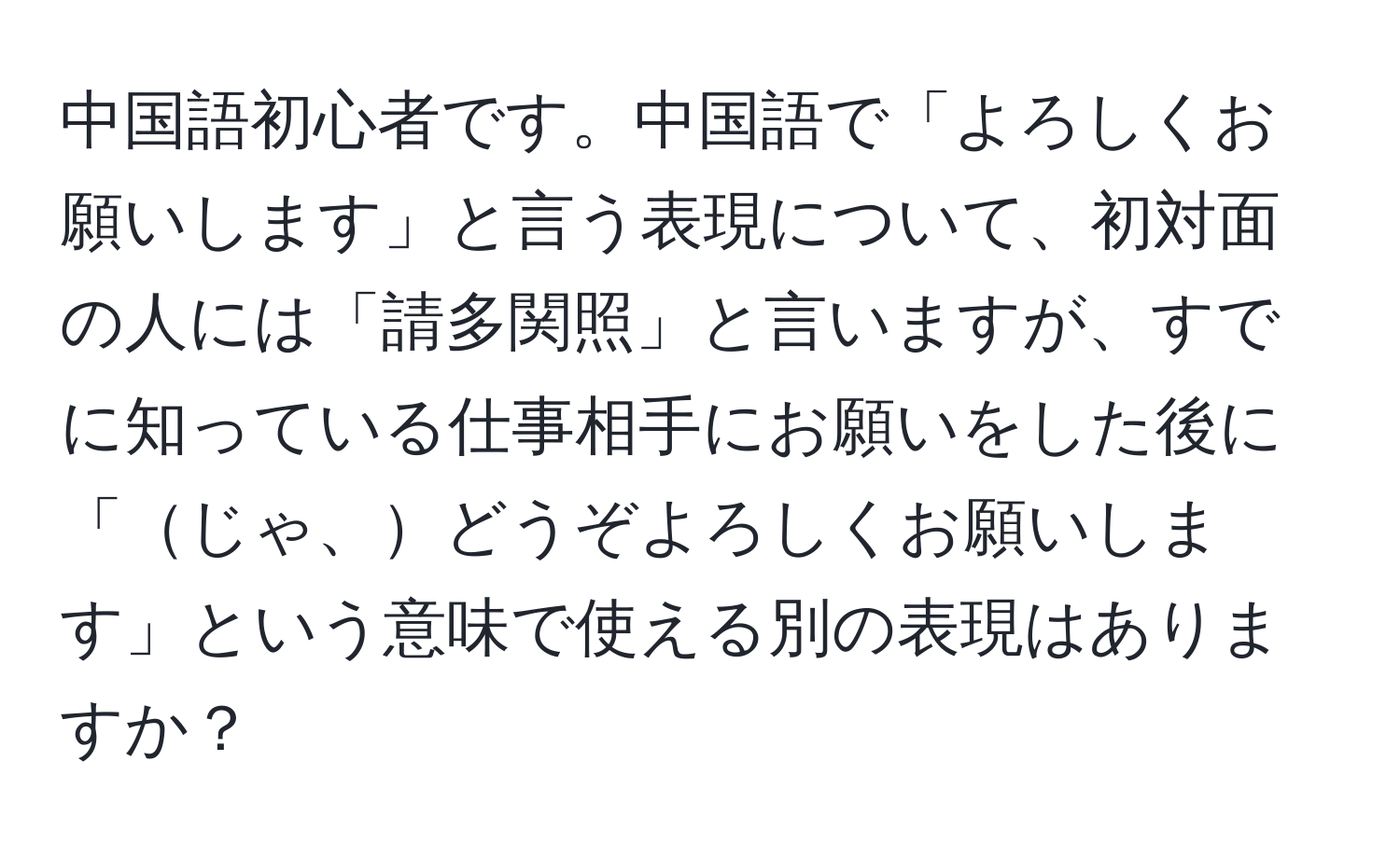 中国語初心者です。中国語で「よろしくお願いします」と言う表現について、初対面の人には「請多関照」と言いますが、すでに知っている仕事相手にお願いをした後に「じゃ、どうぞよろしくお願いします」という意味で使える別の表現はありますか？