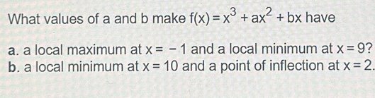 What values of a and b make f(x)=x^3+ax^2+bx have
a. a local maximum at x=-1 and a local minimum at x=9 ?
b. a local minimum at x=10 and a point of inflection at x=2.