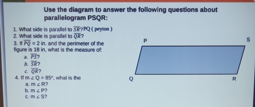 Use the diagram to answer the following questions about
parallelogram PSQR :
1. What side is parallel to overline SR?PQ ( peyton )
2. What side is parallel to overline QR 2
3. I overline PQ=2in. and the perimeter of the
figure is 18 in, what is the measure of:
a. overline PS
b. overline SR ?
C overline QR
4. If m∠ Q=85° , what is the
a. m∠ R 7
b. m∠ P ?
C. m∠ S ?