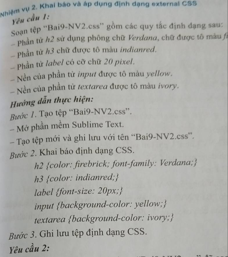 Nhiệm vụ 2. Khai báo và áp dụng định dạng external CSS 
Yêu cầu 1: 
Soạn tệp “Bai9-NV2.css” gồm các quy tắc định đạng sau: 
- Phần tử h2 sử dụng phông chữ Verdana, chữ được tô màu fi 
- Phần từ h3 chữ được tô màu indianred. 
- Phần từ label có cỡ chữ 20 pixel. 
- Nền của phần tử input được tô màu yellow. 
- Nền của phần tử textarea được tô màu ivory. 
Hướng dẫn thực hiện: 
Bước 1. Tạo tệp “Bai9-NV2.css”. 
- Mở phần mềm Sublime Text. 
- Tạo tệp mới và ghi lưu với tên “Bai9-NV2.css”. 
Bước 2. Khai báo định dạng CSS. 
h2 color: firebrick; font-family: Verdana; 
h3 color: indianred; 
label font-size: 20px; 
input background-color: yellow; 
textarea background-color: ivory; 
Bước 3. Ghi lưu tệp định dạng CSS. 
Yêu cầu 2: