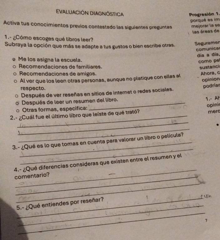 EVALUACIÓN DIAGNÓSTICA
Progresión 1.
porqué es im
Activa tus conocimientos previos contestado las siguientes preguntas mejorar la se
las áreas de
1.- ¿Cómo escoges qué libros leer?
Subraya la opción que más se adapte a tus gustos o bien escribe otras. Seguramen
comunica
dia a día,
Me los asigna la escuela.
como pe
Recomendaciones de familiares.
sustanci
Recomendaciones de amigos. Ahora, c
Al ver que los leen otras personas, aunque no platique con ellas al
opinion
respecto.
podríar
Después de ver reseñas en sitios de internet o redes sociales.
Después de leer un resumen del libro.
1.- Ah
opini
Otras formas, especifica:
_
2.- ¿Cuál fue el último libro que leíste de qué trató? merc
_
_
3.- ¿Qué es lo que tomas en cuenta para valorar un libro o película?
_
4.- ¿Qué diferencias consideras que existen entre el resumen y el
comentario?
_
_ Ủh
_
5.- ¿Qué entiendes por reseñar?
7