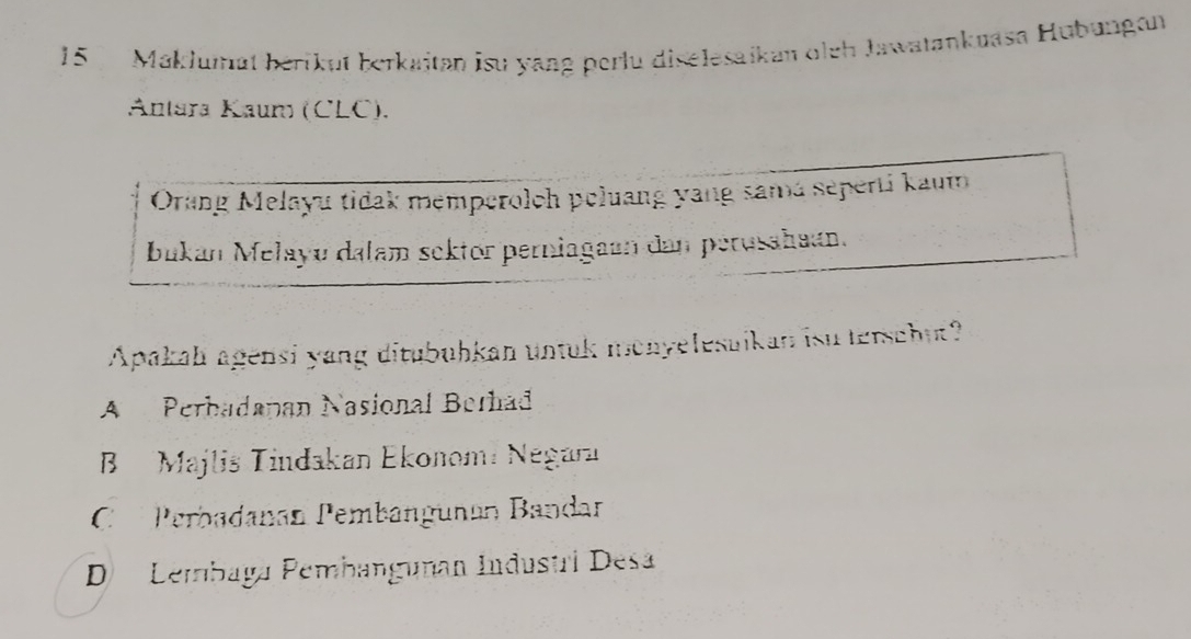 Maklumät bérikut berkaitan isu yang perlu diselesaikan oleh Jawatankuasa Hubungon
Antara Kaum (CLC).
Orang Melayu tidak memperolch poluang yang samá seperti kaum
bukan Mełayu dalam sektor perniagaan dan perusahaan.
Apakah agensi yang ditubuhkan untuk monyelesuikan isu terschut?
A Perbadapan Nasional Berhad
B Majlis Tindakan Ekonomí Negara
C Perbadanan Pembangunán Bandar
D Lembaga Pembangunan Industri Desa