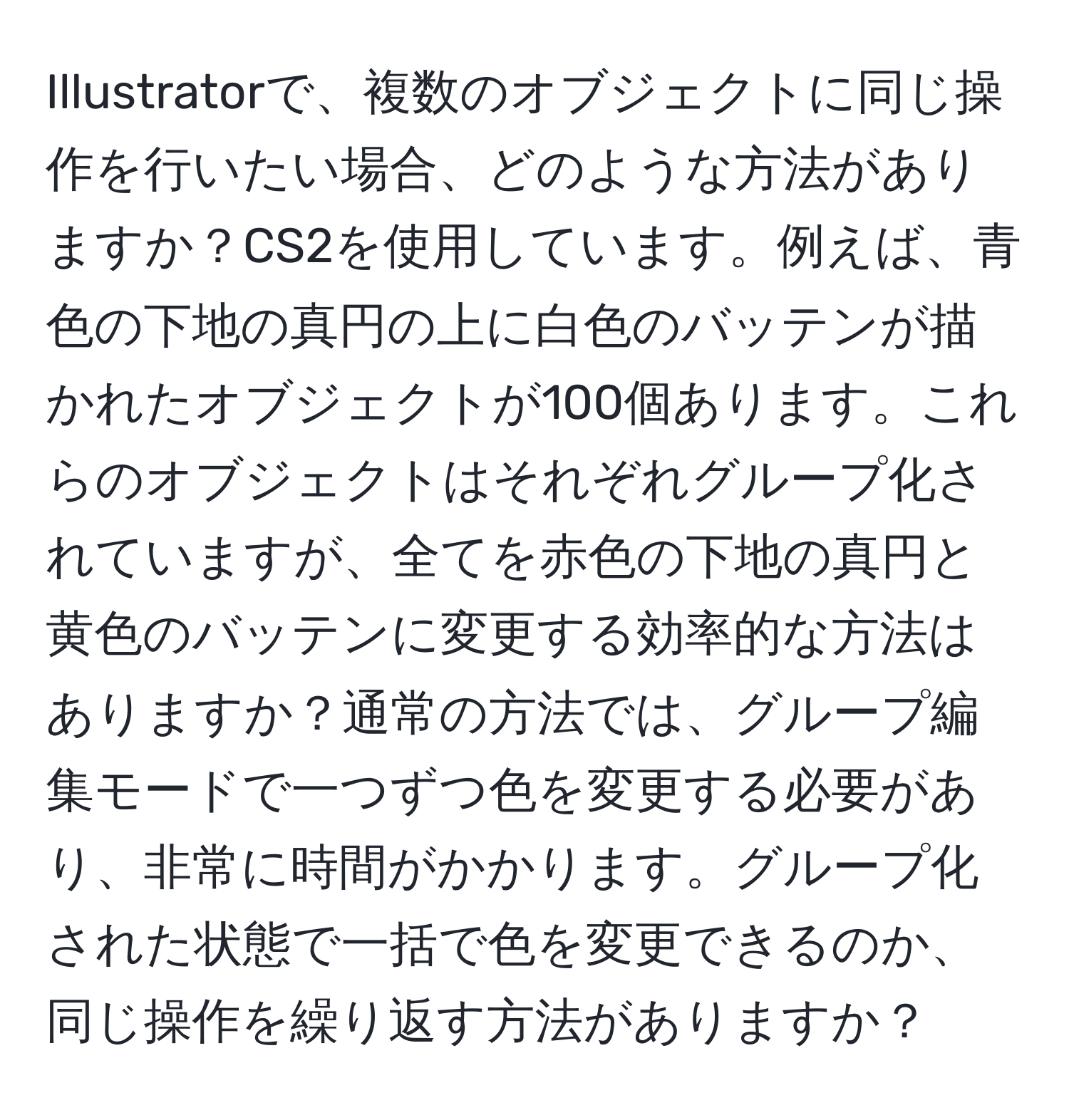 Illustratorで、複数のオブジェクトに同じ操作を行いたい場合、どのような方法がありますか？CS2を使用しています。例えば、青色の下地の真円の上に白色のバッテンが描かれたオブジェクトが100個あります。これらのオブジェクトはそれぞれグループ化されていますが、全てを赤色の下地の真円と黄色のバッテンに変更する効率的な方法はありますか？通常の方法では、グループ編集モードで一つずつ色を変更する必要があり、非常に時間がかかります。グループ化された状態で一括で色を変更できるのか、同じ操作を繰り返す方法がありますか？