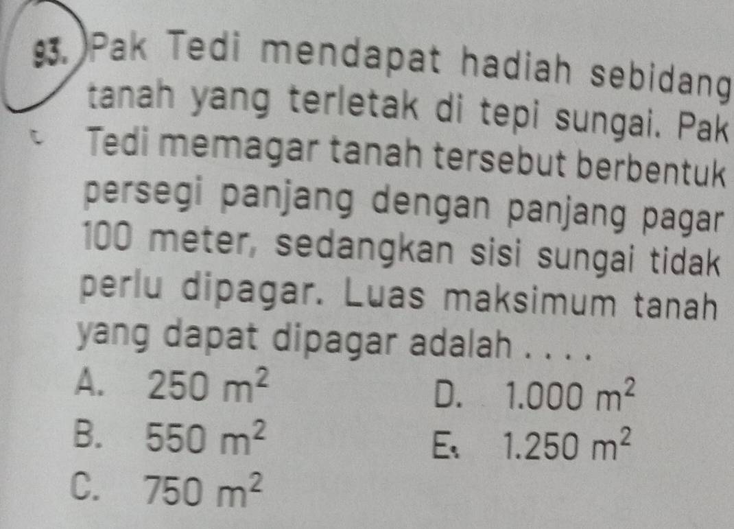 Pak Tedi mendapat hadiah sebidang
tanah yang terletak di tepi sungai. Pak
Tedi memagar tanah tersebut berbentuk
persegi panjang dengan panjang pagar
100 meter, sedangkan sisi sungai tidak
perlu dipagar. Luas maksimum tanah
yang dapat dipagar adalah . . .
A. 250m^2
D. 1.000m^2
B. 550m^2 1.250m^2
E、
C. 750m^2