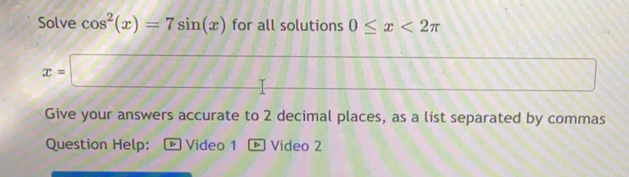 Solve cos^2(x)=7sin (x) for all solutions 0≤ x<2π
f(i)
x=□ (-3,4) (1641 
Give your answers accurate to 2 decimal places, as a list separated by commas 
Question Help: ト Video 1 ® Video 2