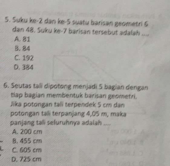 Suku ke -2 dan ke -5 suatu barisan geometri 6
dan 48. Suku ke- 7 barisan tersebut adalah ....
A. 81
B. 84
C. 192
D. 384
6. Seutas tali dipotong menjadi 5 bagian dengan
tiap bagian membentuk barisan geometri.
Jika potongan tali terpendek 5 cm dan
potongan tali terpanjang 4,05 m, maka
panjang tali seluruhnya adalah ....
A. 200 cm
B. 455 cm
C. 605 cm
D. 725 cm