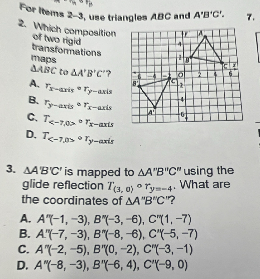 a 
For Items 2-3 , use triangles ABC and A'B'C'. 7.
2. Which composition
of two rigid
transformations
maps
△ ABC to △ A'B'C' ?
A. r_x-axiscirc r_y-axis
B. r_y-axiscirc r_x- axis
C. T_ circ r_x -axis
D. T_ circ T_y-ax xis
3. △ A'B'C is mapped to △ A''B''C'' " using the
glide reflection T_(3,0)circ r_y=-4. What are
the coordinates of △ A''B''C "?
A. A''(-1,-3),B''(-3,-6),C''(1,-7)
B. A''(-7,-3),B''(-8,-6),C''(-5,-7)
C. A''(-2,-5),B''(0,-2),C''(-3,-1)
D. A''(-8,-3),B''(-6,4),C''(-9,0)