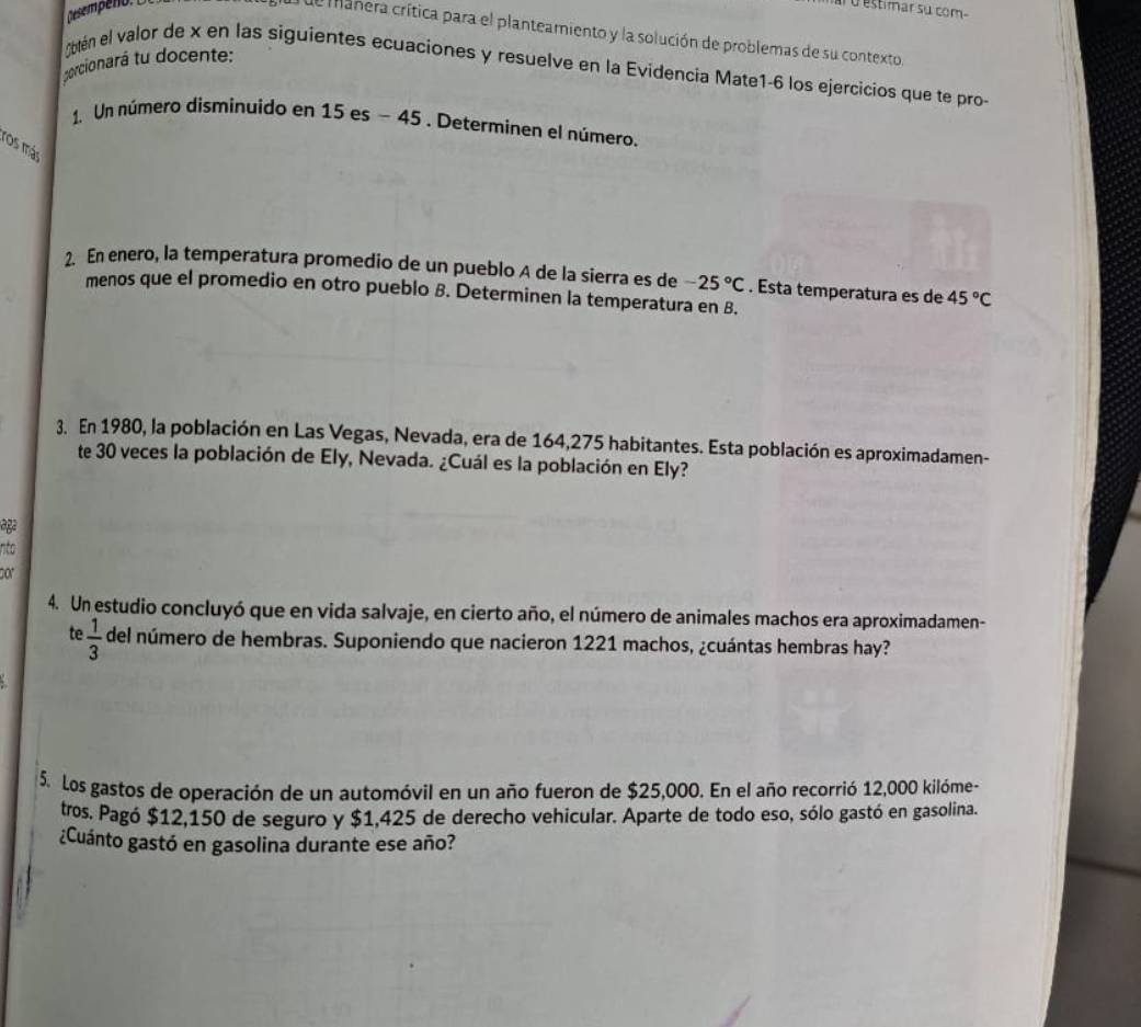 à o estimar su com 
e manera crítica para el planteamiento y la solución de problemas de su contexto. 
porcionará tu docente: 
obtén el valor de x en las siguientes ecuaciones y resuelve en la Evidencia Mate1-6 los ejercicios que te pro- 
1. Un número disminuido en 15es-45. Determinen el número. 
ros más 
2. En enero, la temperatura promedio de un pueblo A de la sierra es de -25°C. Esta temperatura es de 45°C
menos que el promedio en otro pueblo B. Determinen la temperatura en B. 
3. En 1980, la población en Las Vegas, Nevada, era de 164,275 habitantes. Esta población es aproximadamen- 
te 30 veces la población de Ely, Nevada. ¿Cuál es la población en Ely? 
age 
nto 
por 
4. Un estudio concluyó que en vida salvaje, en cierto año, el número de animales machos era aproximadamen- 
te  1/3  del número de hembras. Suponiendo que nacieron 1221 machos, ¿cuántas hembras hay? 
5. Los gastos de operación de un automóvil en un año fueron de $25,000. En el año recorrió 12,000 kilóme - 
tros. Pagó $12,150 de seguro y $1,425 de derecho vehicular. Aparte de todo eso, sólo gastó en gasolina. 
¿Cuánto gastó en gasolina durante ese año?