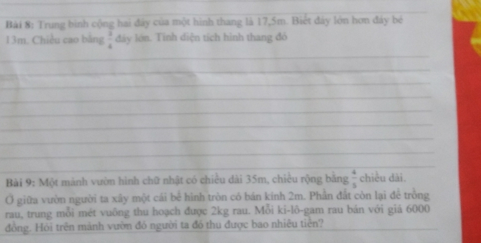 Trung binh cộng hai đây của một hình thang là 17,5m. Biết đây lớn hơn đảy bé
13m. Chiều cao bằng  3/4  đáy lớn. Tính diện tích hình thang đó 
_ 
_ 
_ 
_ 
_ 
_ 
_ 
_ 
_ 
_ 
_ 
Bài 9: Một mành vườn hình chữ nhật có chiều dài 35m, chiều rộng bằng  4/5  chiều dài. 
Ở giữa vườn người ta xây một cái bể hình tròn có bán kính 2m. Phần đất còn lại đê trông 
rau, trung mỗi mét vuông thu hoạch được 2kg rau. Mỗi ki-lô-gam rau bán với giá 6000 
đồng. Hỏi trên mảnh vườn đó người ta đó thu được bao nhiêu tiên?_