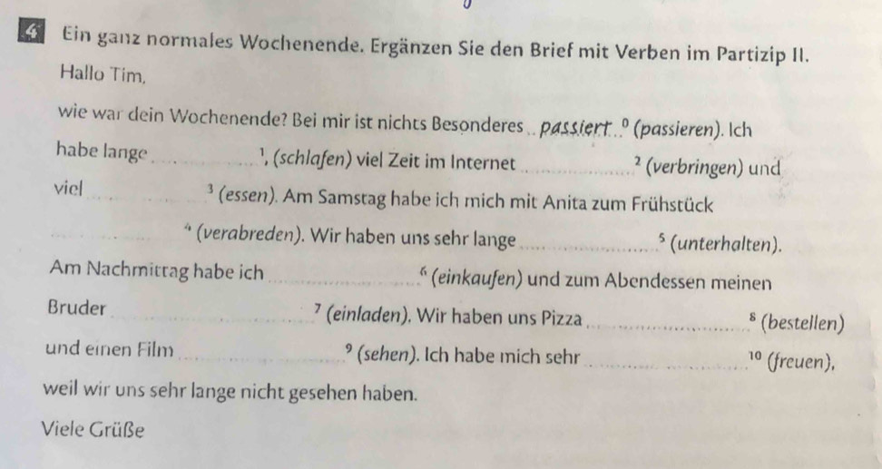 Ein ganz normales Wochenende. Ergänzen Sie den Brief mit Verben im Partizip II. 
Hallo Tim, 
wie war dein Wochenende? Bei mir ist nichts Besonderes .. passient .. .º (passieren). Ich 
habe lange_ ¹, (schlafen) viel Zeit im Internet _² (verbringen) und 
viel_ ³ (essen). Am Samstag habe ich mich mit Anita zum Frühstück 
_* (verabreden). Wir haben uns sehr lange _§ (unterhalten). 
Am Nachmittag habe ich_ * (einkaufen) und zum Abendessen meinen 
Bruder _⁷ (einladen). Wir haben uns Pizza _§ (bestellen) 
und einen Film _° (sehen). Ich habe mich sehr _10 (freuen), 
weil wir uns sehr lange nicht gesehen haben. 
Viele Grüße