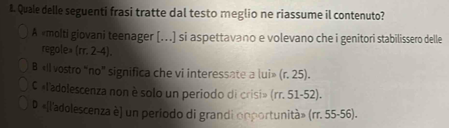 Quale delle seguenti frasi tratte dal testo meglio ne riassume il contenuto?
A «molti giovani teenager [..) si aspettavano e volevano che i genitori stabilissero delle
regole» (rr. 2-4).
B «Il vostro “no” significa che vi interessate a lui» (r. 25).
C «l'adolescenza non è solo un periodo di crisi» (rr. 51-52).
D «[l'adolescenza è] un periodo di grandi opportunità» (rr. 55-56).