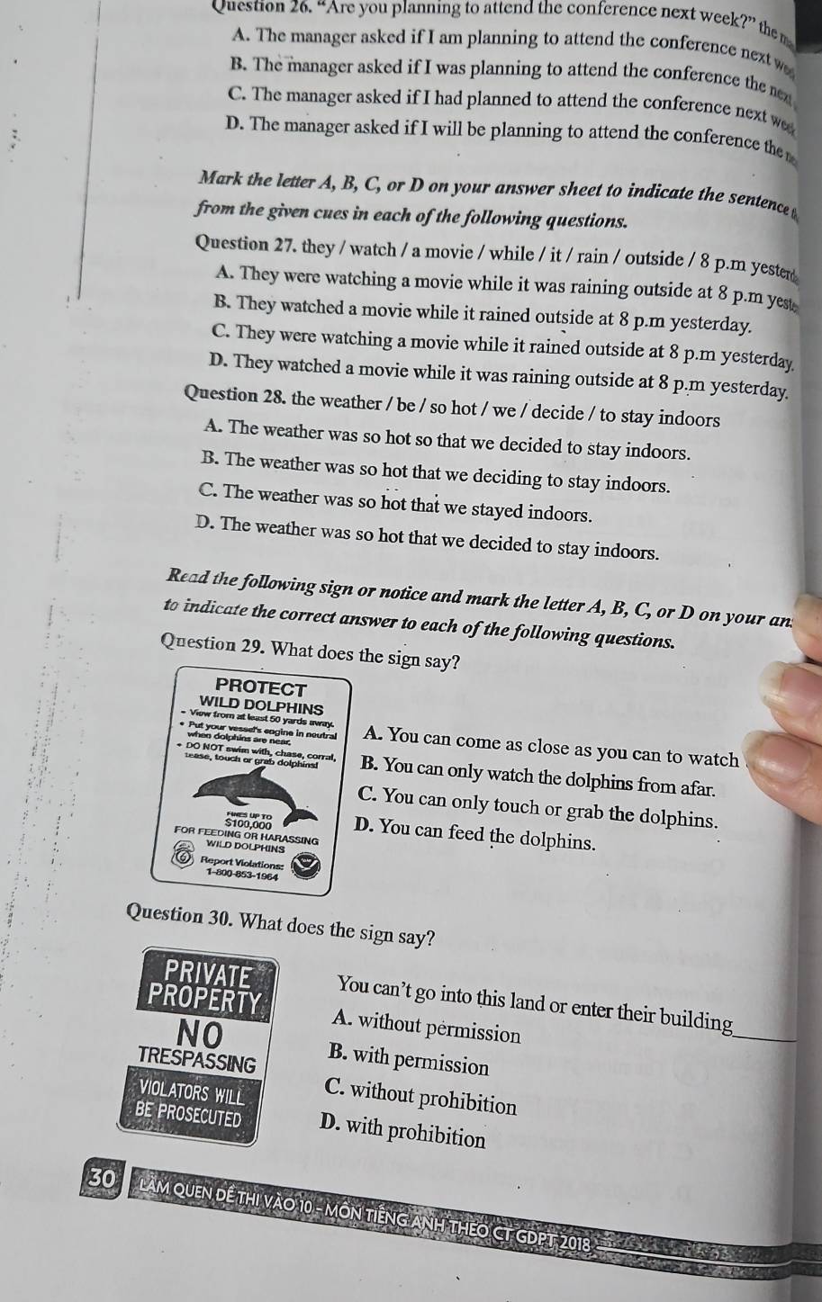 “Are you planning to attend the conference next week?” the m
A. The manager asked if I am planning to attend the conference next w
B. The manager asked if I was planning to attend the conference the nex
C. The manager asked if I had planned to attend the conference next w
D. The manager asked if I will be planning to attend the conference the 
Mark the letter A, B, C, or D on your answer sheet to indicate the sentence 
from the given cues in each of the following questions.
Question 27. they / watch / a movie / while / it / rain / outside / 8 p.m yester
A. They were watching a movie while it was raining outside at 8 p.m yest
B. They watched a movie while it rained outside at 8 p.m yesterday.
C. They were watching a movie while it rained outside at 8 p.m yesterday
D. They watched a movie while it was raining outside at 8 p.m yesterday.
Question 28. the weather / be / so hot / we / decide / to stay indoors
A. The weather was so hot so that we decided to stay indoors.
B. The weather was so hot that we deciding to stay indoors.
C. The weather was so hot that we stayed indoors.
D. The weather was so hot that we decided to stay indoors.
Read the following sign or notice and mark the letter A, B, C, or D on your an
to indicate the correct answer to each of the following questions.
Question 29. What does the sign say?
PROTECT
WILD DOLPHINS
* View from at least 50 yards away. A. You can come as close as you can to watch
-DO NOT Sra n dapo corra. B. You can only watch the dolphins from afar.
C. You can only touch or grab the dolphins.
$100,008 D. You can feed the dolphins.
FOR FEEDING OR HARASSING
WILD DOLPHINS
Report Violations 1-800-853-1964
Question 30. What does the sign say?
PRIVATE You can’t go into this land or enter their building
PROPERTY A. without pérmission
_
NO B. with permission
TRESPASSING
VIOLATORS WILL
C. without prohibition
BE PROSECUTED D. with prohibition
30  làm quen đế thị vào 10 - môn tiếng ảnh thEO CT GDPT 2018