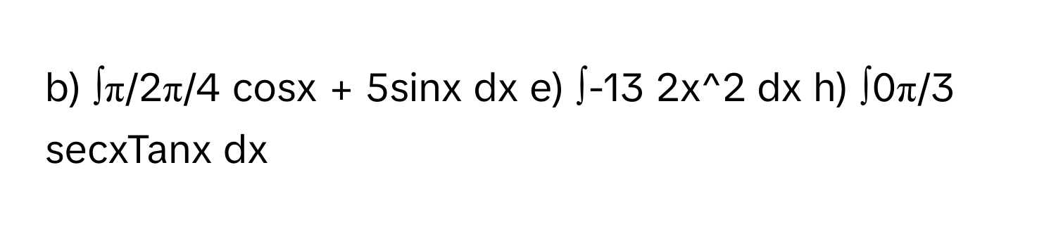 ∫π/2π/4 cosx + 5sinx dx  e)  ∫-13 2x^2 dx  h)  ∫0π/3 secxTanx dx