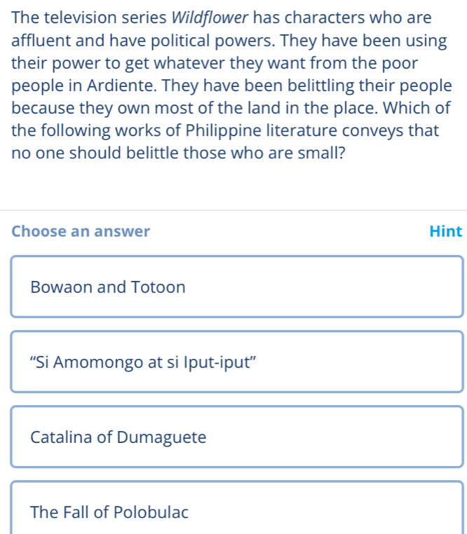 The television series Wildflower has characters who are
affluent and have political powers. They have been using
their power to get whatever they want from the poor
people in Ardiente. They have been belittling their people
because they own most of the land in the place. Which of
the following works of Philippine literature conveys that
no one should belittle those who are small?
Choose an answer Hint
Bowaon and Totoon
“Si Amomongo at si Iput-iput”
Catalina of Dumaguete
The Fall of Polobulac