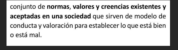 conjunto de normas, valores y creencias existentes y 
aceptadas en una sociedad que sirven de modelo de 
conducta y valoración para establecer lo que está bien 
o está mal.