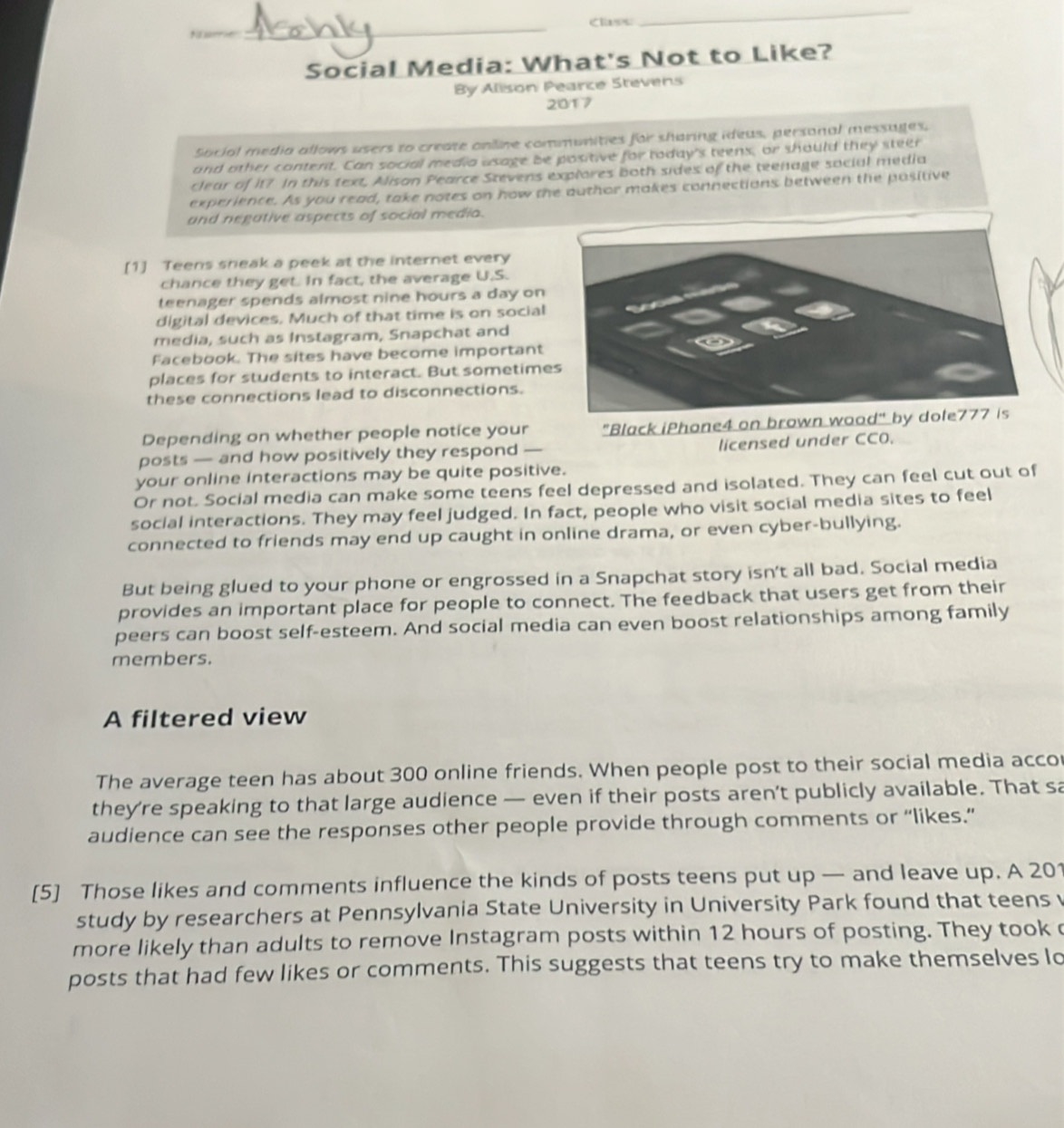 Namie _Class 
_ 
Social Media: What's Not to Like? 
By Alison Pearce Stevens 
2017 
Social media allows users to create online communities for sharing ideus, personal messages. 
and other content. Can social media usage be positive for today's teens, or should they steer 
clear of it? In this text, Alison Pearce Stevens explores both sides of the teenage social media 
experience. As you read, take notes on how the author makes connections between the positive 
and negative aspects of social media. 
[1] Teens sheak a peek at the internet every 
chance they get. In fact, the average U.S. 
teenager spends almost nine hours a day on 
digital devices. Much of that time is on social 
media, such as Instagram, Snapchat and 
Facebook. The sites have become important 
places for students to interact. But sometime 
these connections lead to disconnections. 
Depending on whether people notice your "Black iPhone4 on brown woo 
posts — and how positively they respond — licensed under CC0. 
your online interactions may be quite positive. 
Or not. Social media can make some teens feel depressed and isolated. They can feel cut out of 
social interactions. They may feel judged. In fact, people who visit social media sites to feel 
connected to friends may end up caught in online drama, or even cyber-bullying. 
But being glued to your phone or engrossed in a Snapchat story isn't all bad. Social media 
provides an important place for people to connect. The feedback that users get from their 
peers can boost self-esteem. And social media can even boost relationships among family 
members. 
A filtered view 
The average teen has about 300 online friends. When people post to their social media accor 
they’re speaking to that large audience — even if their posts aren’t publicly available. That sa 
audience can see the responses other people provide through comments or “likes.” 
[5] Those likes and comments influence the kinds of posts teens put up — and leave up. A 201
study by researchers at Pennsylvania State University in University Park found that teens 
more likely than adults to remove Instagram posts within 12 hours of posting. They took 
posts that had few likes or comments. This suggests that teens try to make themselves lo