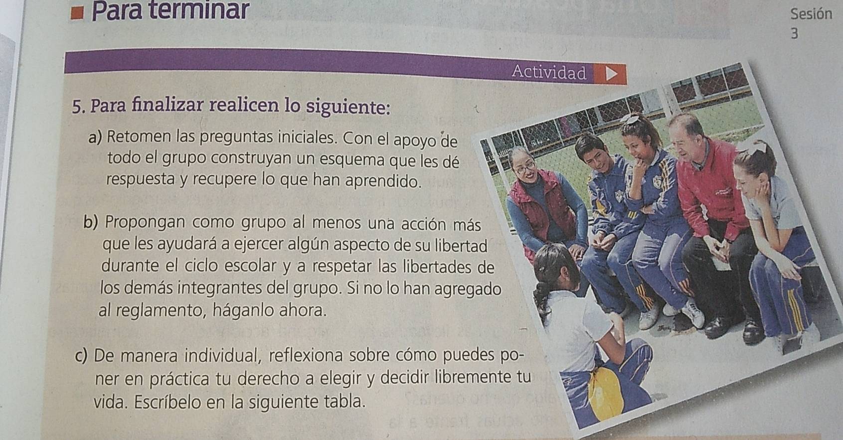 Para terminar Sesión 
3 
5. Para finalizar realicen lo siguiente: 
a) Retomen las preguntas iniciales. Con el apoyo de 
todo el grupo construyan un esquema que les dé 
respuesta y recupere lo que han aprendido. 
b) Propongan como grupo al menos una acción má 
que les ayudará a ejercer algún aspecto de su libert 
durante el ciclo escolar y a respetar las libertades 
los demás integrantes del grupo. Si no lo han agre 
al reglamento, háganlo ahora. 
c) De manera individual, reflexiona sobre cómo pue 
ner en práctica tu derecho a elegir y decidir libre 
vida. Escríbelo en la siguiente tabla.