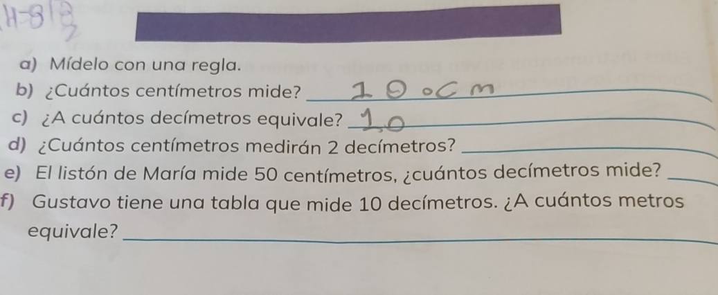 Mídelo con una regla. 
b) ¿Cuántos centímetros mide?_ 
c) ¿A cuántos decímetros equivale?_ 
d) ¿Cuántos centímetros medirán 2 decímetros?_ 
e) El listón de María mide 50 centímetros, ¿cuántos decímetros mide?_ 
f) Gustavo tiene una tabla que mide 10 decímetros. ¿A cuántos metros 
equivale?_