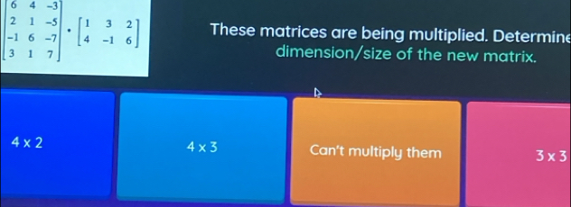 beginbmatrix 6&4&-3 2&1&-5 -1&6&-7 3&1&7endbmatrix · beginbmatrix 1&3&2 4&-1&6endbmatrix These matrices are being multiplied. Determine 
dimension/size of the new matrix.
4* 3
4* 2 Can't multiply them 3* 3