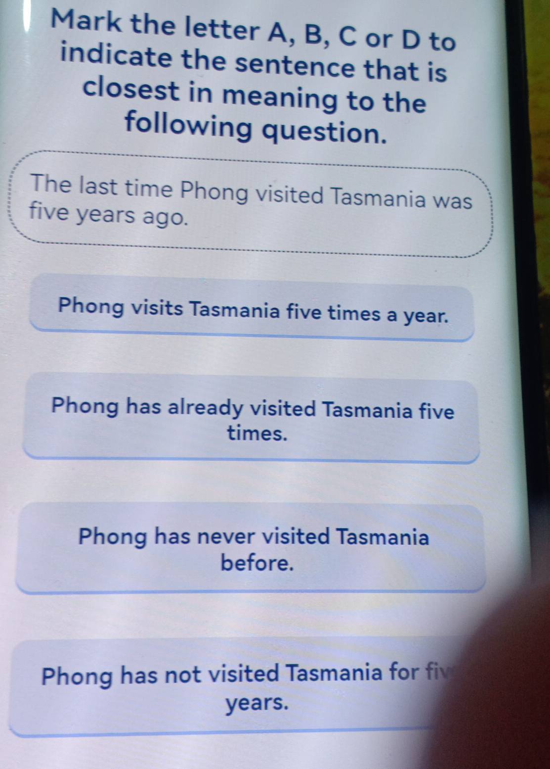 Mark the letter A, B, C or D to
indicate the sentence that is
closest in meaning to the
following question.
The last time Phong visited Tasmania was
five years ago.
Phong visits Tasmania five times a year.
Phong has already visited Tasmania five
times.
Phong has never visited Tasmania
before.
Phong has not visited Tasmania for fiv
years.