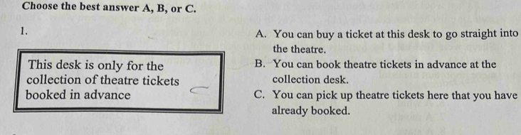 Choose the best answer A, B, or C.
1.
A. You can buy a ticket at this desk to go straight into
the theatre.
This desk is only for the B. You can book theatre tickets in advance at the
collection of theatre tickets collection desk.
booked in advance C. You can pick up theatre tickets here that you have
already booked.