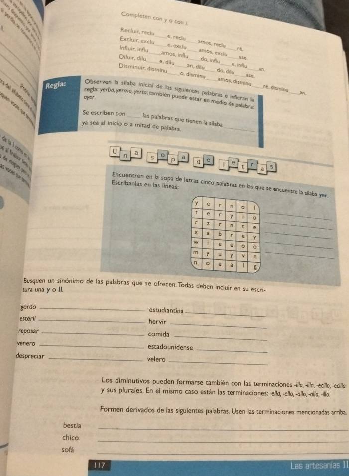 Completen con y o con i.
_
Recluir, reclu_ e. reclu amos, reclu
Excluir, exclu_ e, exclu_ amos, exclu
ré
_
Influir, influ_ amos, influ_ do, influ _e. influ
ase
_
Diluir, dilu_ e, dilu an, dilu do, dilú
an.
a5e
Disminuir, disminu __o. disminu__ amos, disminu_ rè,disminu
Regla:
Observen la sílaba inicial de las siguientes palabras e inferan la_
_an
ayer.
del alfabero sere
regla: yerbo, yermo, yerto; también puede estar en medio de palabra:
Se escriben con
_las palabras que tienen la sílaba
ya sea al inicio o a mitad de palabra.
_
de la l como  
é al fnaliza sere
U a 。 a e e r
n S p d t a 5
de magury, ers 
s vioces que t
Escribanlas en las líneas:
Encuentren en la sopa de letras cinco palabras en las que se encuentre la sílaba yer.
_
Busquen un sinónimo de las palabras que se ofrecen Todas deben incluir en su escri-
tura una y o II.
gordo _estudiantina
estéril_
_
hervir
_
reposar _comida
_
_
venero _estadounidense
_
despreciar _velero
Los diminutivos pueden formarse también con las terminaciones -illo, -illo, -ecillo, -ecillo
y sus plurales. En el mismo caso están las terminaciones: -elld, -ello, -dllo, -ello, -illo.
Formen derivados de las siguientes palabras. Usen las terminaciones mencionadas arriba.
bestia
_
chico
_
sofá
_
117 Las artesanías II