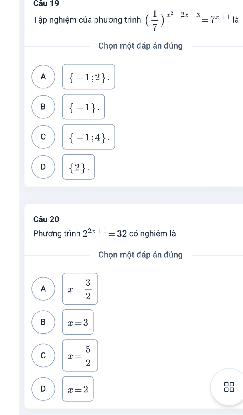 Tập nghiệm của phương trình ( 1/7 )^x^2-2x-3=7^(x+1) là
Chọn một đáp án đúng
A  -1;2.
B  -1.
C  -1;4.
D  2. 
Câu 20
Phương trình 2^(2x+1)=32 có nghiệm là
Chọn một đáp án đúng
A x= 3/2 
B x=3
C x= 5/2 
D x=2