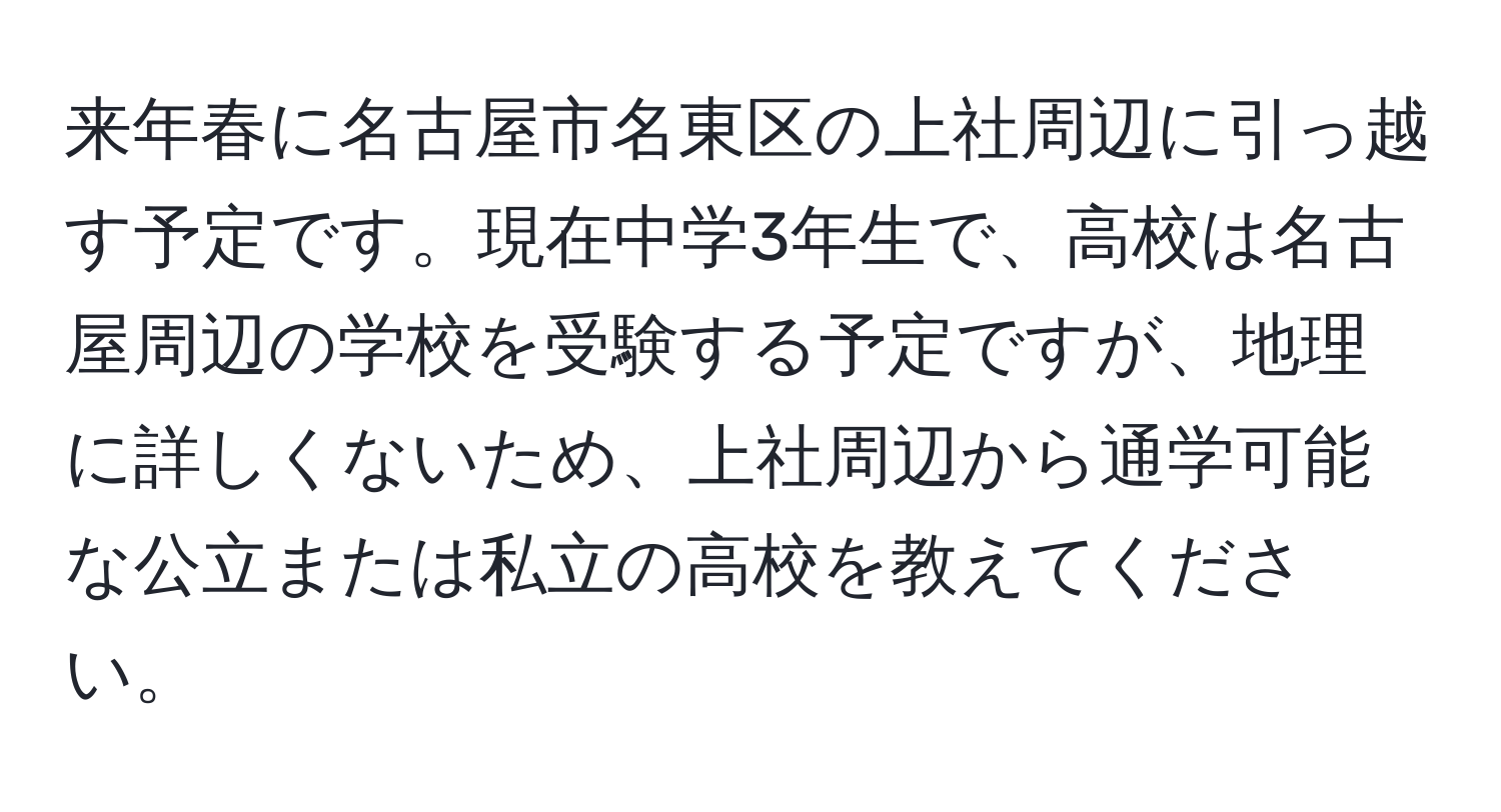 来年春に名古屋市名東区の上社周辺に引っ越す予定です。現在中学3年生で、高校は名古屋周辺の学校を受験する予定ですが、地理に詳しくないため、上社周辺から通学可能な公立または私立の高校を教えてください。