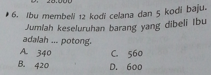 ∠C
6. Ibu membeli 12 kodi celana dan 5 kodi baju.
Jumlah keseluruhan barang yang dibeli Ibu
adalah ... potong.
A. 340 C. 560
B. 420 D. 600