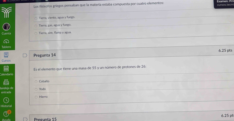 Los filósofos griegos pensaban que la materia estaba compuesta por cuatro elementos: Examen: Pri
cursos.tecm
ir
Tierra, viento, agua y fuego.
Tierra, gas, agua y fuego.
Cuenta Tierra, aire, flama y agua.
Tablero
6.25 pts
Pregunta 14
Cursos
Es el elemento que tiene una masa de 55 y un número de protones de 26 :
Calendario
Cobalto
Bandeja de Yodo
entrada
Hierro
Historial
6.25 pt
Avuda Pregunta 15