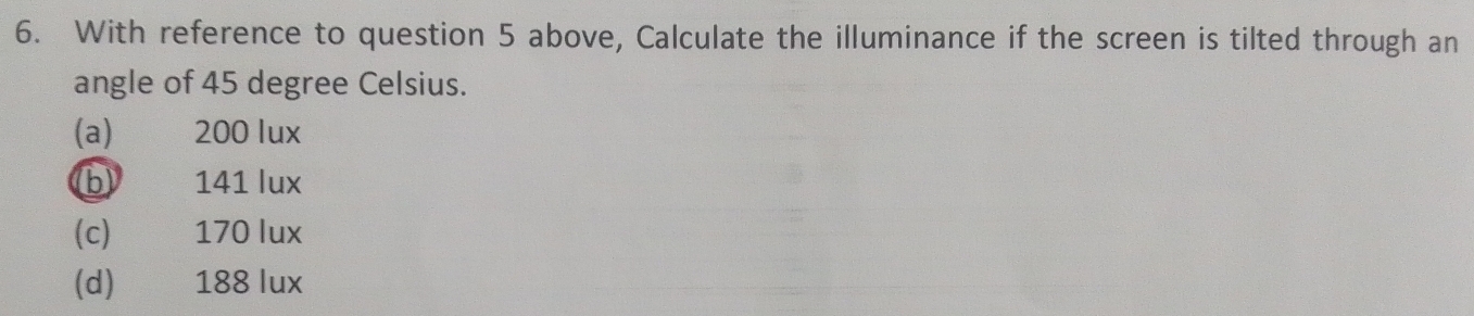 With reference to question 5 above, Calculate the illuminance if the screen is tilted through an
angle of 45 degree Celsius.
(a) 200 lux
b 141 lux
(c) 170 lux
(d) 188 lux