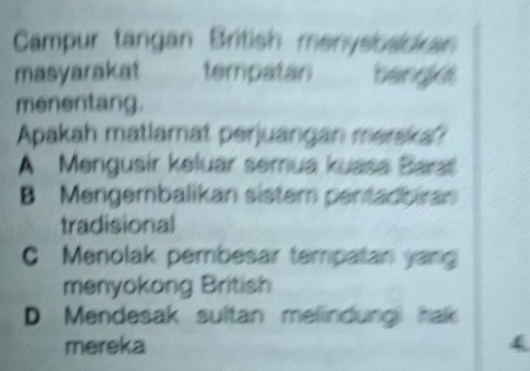 Campur tangan British menysosckan
masyarakat tempatan banght
menentang.
Apakah matlamat perjuangan merska?
A Mengusir keluar semua kuasa Barat
B Mengembalikan sistem pentadbiran
tradisional
C Menolak pembesar tempatan yang
menyokong British
D Mendesak sultan melindungi hak
mereka