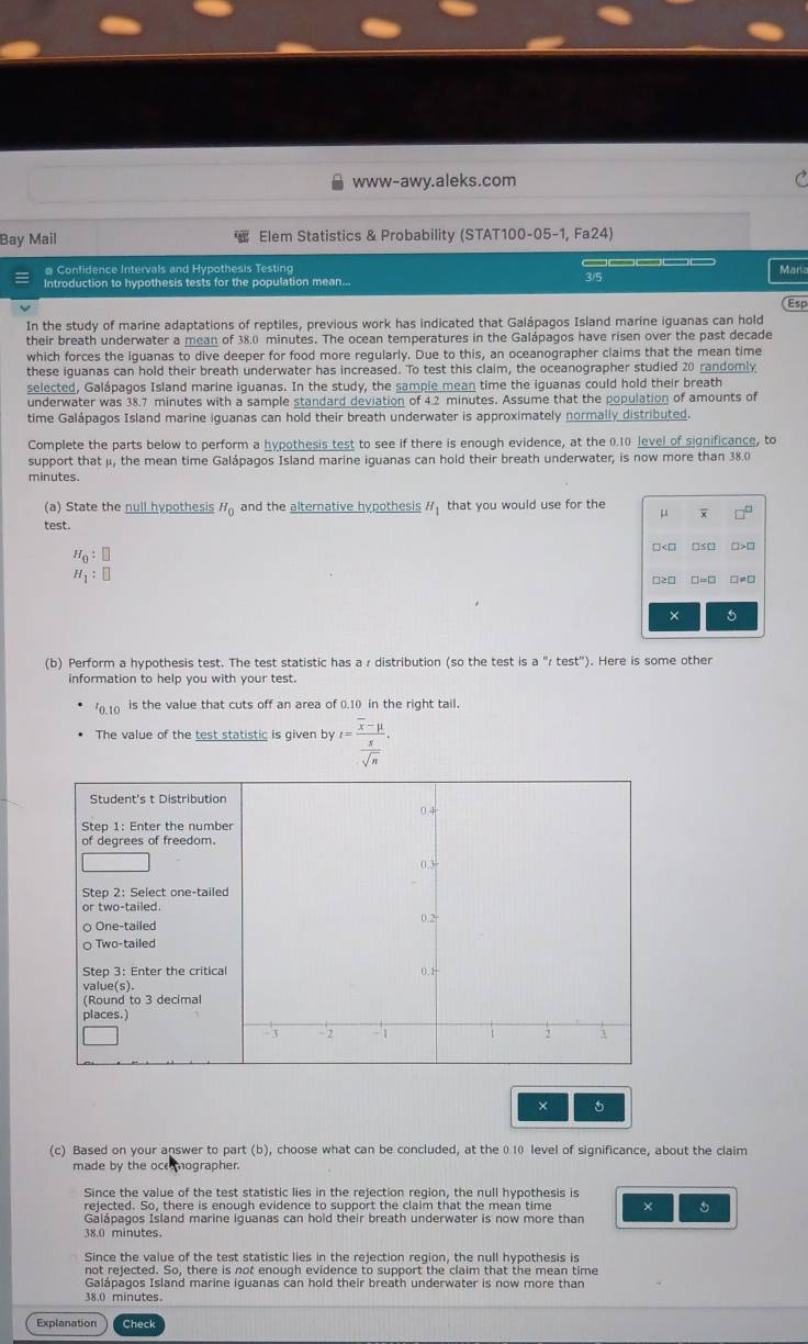 www-awy.aleks.com
Bay Mail  Elem Statistics & Probability (STAT100-05-1, Fa24)
@ Confidence Intervals and Hypothesis Testing
Mart
Introduction to hypothesis tests for the population mean... 3/5
Esp
In the study of marine adaptations of reptiles, previous work has indicated that Galápagos Island marine iguanas can hold
their breath underwater a mean of 38.0 minutes. The ocean temperatures in the Galápagos have risen over the past decade
which forces the iguanas to dive deeper for food more regularly. Due to this, an oceanographer claims that the mean time
these iguanas can hold their breath underwater has increased. To test this claim, the oceanographer studied 20 randomly
selected, Galápagos Island marine iguanas. In the study, the sample mean time the iguanas could hold their breath
underwater was 38.7 minutes with a sample standard deviation of 4.2 minutes. Assume that the population of amounts of
time Galápagos Island marine iguanas can hold their breath underwater is approximately normally distributed.
Complete the parts below to perform a hypothesis test to see if there is enough evidence, at the 0.10 level of significance, to
support that μ, the mean time Galápagos Island marine iguanas can hold their breath underwater, is now more than 38.0
minutes.
(a) State the null hypothesis H_0 and the alternative hypothesis H_1 that you would use for the μ
test. □ □
H_0:□
H_1:□
□≥□ □-□ □≠□
× 5
(b) Perform a hypothesis test. The test statistic has a r distribution (so the test is a "r test"). Here is some other
information to help you with your test.
'0.10 is the value that cuts off an area of 0.10 in the right tail.
The value of the test statistic is given by t=frac overline x-mu  x/sqrt(n) .
× 5
(c) Based on your answer to part (b), choose what can be concluded, at the 0.10 level of significance, about the claim
made by the ocemographer.
Since the value of the test statistic lies in the rejection region, the null hypothesis is
rejected. So, there is enough evidence to support the claim that the mean time ×
Galápagos Island marine iguanas can hold their breath underwater is now more than
38.0 minutes
Since the value of the test statistic lies in the rejection region, the null hypothesis is
not rejected. So, there is not enough evidence to support the claim that the mean time
Galápagos Island marine iguanas can hold their breath underwater is now more than
38.0 minutes.
Explanation Check