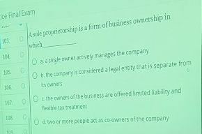 ice Final Exam
A sole proprietorship is a form of business ownership in
103. _.
which
a. a single owner actively manages the company
104. a
105.
b. the company is considered a legal entity that is separate from
106.
its owners
c, the owners of the business are offered limited liability and
107.
flexible tax treatment
108.
d, two or more people act as co-owners of the company