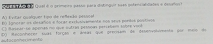 QUESTAO 02 Qual é o primeiro passo para distinguir suas potencialidades e desafios?
A) Evitar qualquer tipo de reflexão pessoal
B) Ignorar os desafios e focar exclusivamente nos seus pontos positivos
C) Basear-se apenas no que outras pessoas percebem sobre você
D) Reconhecer suas forças e áreas que precisam de desenvolvimento por meio do
autoconhecimento