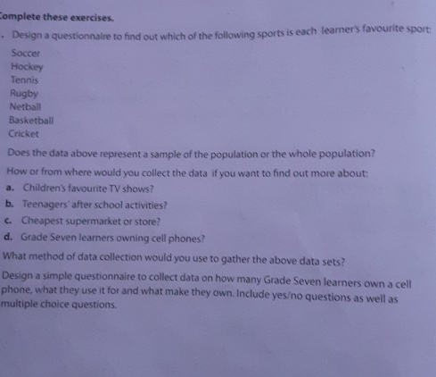 Complete these exercises. 
. Design a questionnaire to find out which of the following sports is each learner's favourite sport: 
Soccer 
Hockey 
Tennis 
Rugby 
Netball 
Basketball 
Cricket 
Does the data above represent a sample of the population or the whole population? 
How or from where would you collect the data if you want to find out more about: 
a. Children's favourite TV shows? 
b. Teenagers' after school activities? 
c. Cheapest supermarket or store? 
d. Grade Seven learners owning cell phones? 
What method of data collection would you use to gather the above data sets? 
Design a simple questionnaire to collect data on how many Grade Seven learners own a cell 
phone, what they use it for and what make they own. Include yes/no questions as well as 
multiple choice questions.