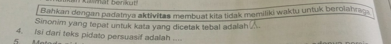 kan kallmat berikut! 
Bahkan dengan padatnya aktivitas membuat kita tidak memiliki waktu untuk berolahraga. 
Sinonim yang tepat untuk kata yang dicetak tebal adalah . 
4. Isi dari teks pidato persuasif adalah ....
5 Me