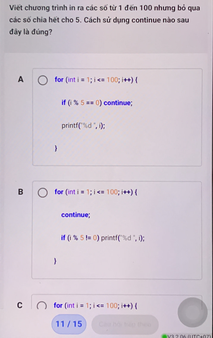 Viết chương trình in ra các số từ 1 đến 100 nhưng bỏ qua
các số chia hết cho 5. Cách sử dụng continue nào sau
đây là đúng?
A for (inti=1; i  
if (i% 5==0) continue;
printf (''% d'',i); 

B for (inti=1; i ; i++)  
continue;
^ 
if (i% 5!=0) print x (''% d'',i); 

C for in T i=1;i
11 / 15 Cầu hài trên thec
V3 2 06 (UTC+07