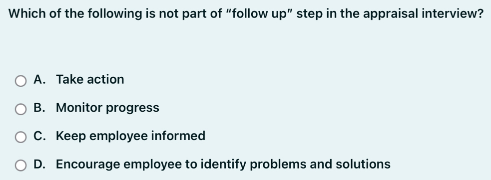 Which of the following is not part of “follow up” step in the appraisal interview?
A. Take action
B. Monitor progress
C. Keep employee informed
D. Encourage employee to identify problems and solutions