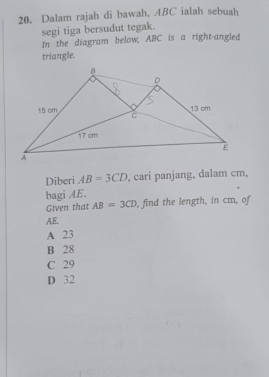 Dalam rajah di bawah, ABC ialah sebuah
segi tiga bersudut tegak.
In the diagram below, ABC is a right-angled
triangle.
Diberi AB=3CD , cari panjang, dalam cm,
bagi AE.
Given that AB=3CD , find the length, in cm, of
AE.
A 23
B 28
C 29
D 32