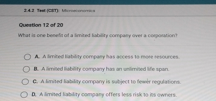 Test (CST): Microeconomics
Question 12 of 20
What is one benefit of a limited liability company over a corporation?
A. A limited liability company has access to more resources.
B. A limited liability company has an unlimited life span.
C. A limited liability company is subject to fewer regulations.
D. A limited liability company offers less risk to its owners.