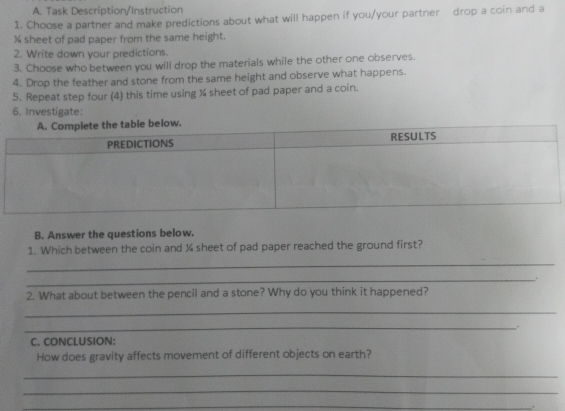 Task Description/Instruction 
1. Choose a partner and make predictions about what will happen if you/your partner drop a coin and a
% sheet of pad paper from the same height. 
2. Write down your predictions. 
3. Choose who between you will drop the materials while the other one observes. 
4. Drop the feather and stone from the same height and observe what happens. 
5. Repeat step four (4) this time using ¾ sheet of pad paper and a coin. 
6. Investigate: 
B. Answer the questions below. 
1. Which between the coin and ¼ sheet of pad paper reached the ground first? 
_ 
_ 
2. What about between the pencil and a stone? Why do you think it happened? 
_ 
_ 
. 
C. CONCLUSION: 
How does gravity affects movement of different objects on earth? 
_ 
_ 
_ 
.