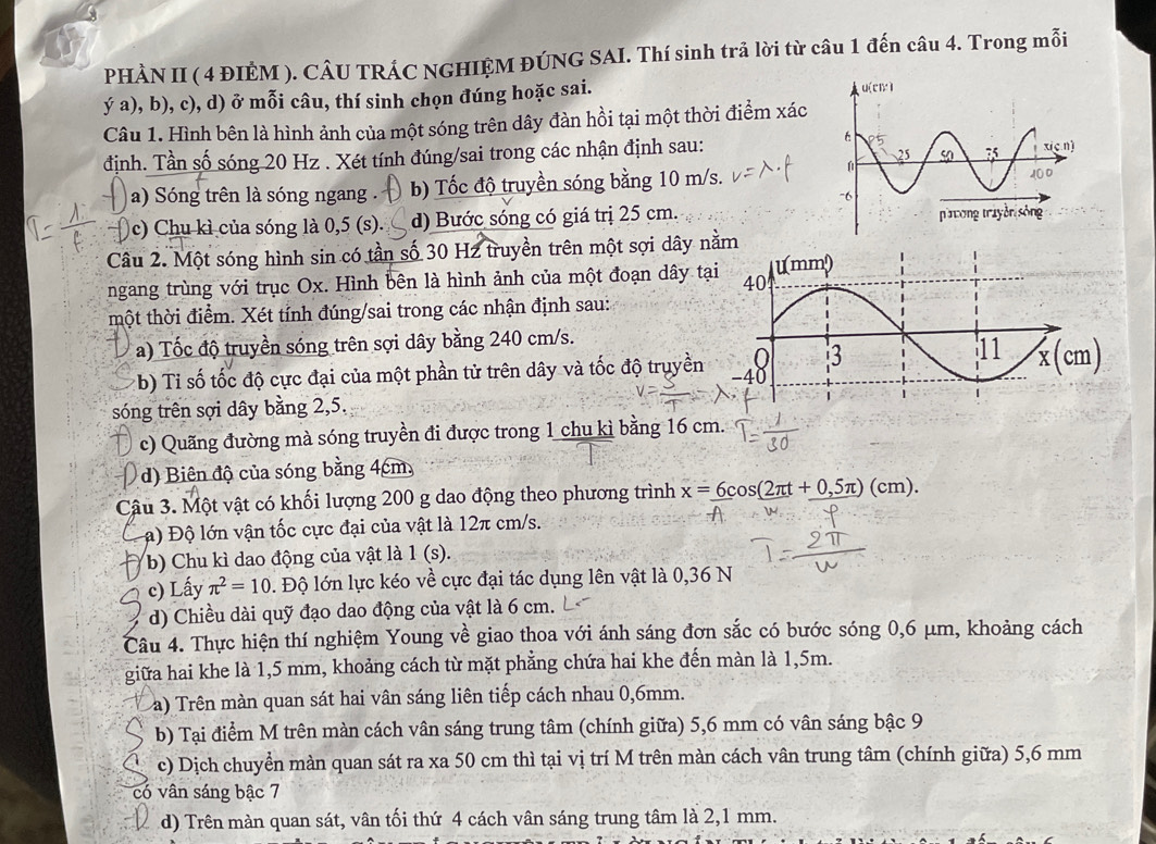 PHÀN II ( 4 ĐIÈM ). CÂU TRÁC NGHIỆM ĐÚNG SAI. Thí sinh trã lời từ câu 1 đến câu 4. Trong mỗi
ý a), b), c), d) ở mỗi câu, thí sinh chọn đúng hoặc sai. 
Câu 1. Hình bên là hình ảnh của một sóng trên dây đàn hồi tại một thời điểm xác
định. Tần số sóng 20 Hz . Xét tính đúng/sai trong các nhận định sau:
a) Sóng trên là sóng ngang . b) Tốc độ truyền sóng bằng 10 m/s.
c) Chu kì của sóng là 0,5 (s). d) Bước sóng có giá trị 25 cm. 
Câu 2. Một sóng hình sin có tần số 30 H2 truyền trên một sợi dây nằm
ngang trùng với trục Ox. Hình bên là hình ảnh của một đoạn dây tạ
một thời điểm. Xét tỉnh đúng/sai trong các nhận định sau:
a) Tốc độ truyền sóng trên sợi dây bằng 240 cm/s.
x(cm)
(b) Ti số tốc độ cực đại của một phần tử trên dây và tốc độ truyền
sóng trên sợi dây bằng 2,5.
c) Quãng đường mà sóng truyền đi được trong 1 chu kì bằng 16 cm.
d) Biên độ của sóng bằng 4cm,
Câu 3. Một vật có khối lượng 200 g dao động theo phương trình x=_ 6cos (2π t+_ 0,5π )(cm).
C a) Độ lớn vận tốc cực đại của vật là 12π cm/s.
b) Chu kì dao động của vật là 1 (s).
c) Lấy π^2=10. Độ lớn lực kéo về cực đại tác dụng lên vật là 0,36 N
d) Chiều dài quỹ đạo dao động của vật là 6 cm.
Câu 4. Thực hiện thí nghiệm Young về giao thoa với ánh sáng đơn sắc có bước sóng 0,6 μm, khoảng cách
giữa hai khe là 1,5 mm, khoảng cách từ mặt phẳng chứa hai khe đến màn là 1,5m.
a) Trên màn quan sát hai vân sáng liên tiếp cách nhau 0,6mm.
b) Tại điểm M trên màn cách vân sáng trung tâm (chính giữa) 5,6 mm có vân sáng bậc 9
c) Dịch chuyển màn quan sát ra xa 50 cm thì tại vị trí M trên màn cách vân trung tâm (chính giữa) 5,6 mm
có vân sáng bậc 7
d) Trên màn quan sát, vân tối thứ 4 cách vân sáng trung tâm là 2,1 mm.