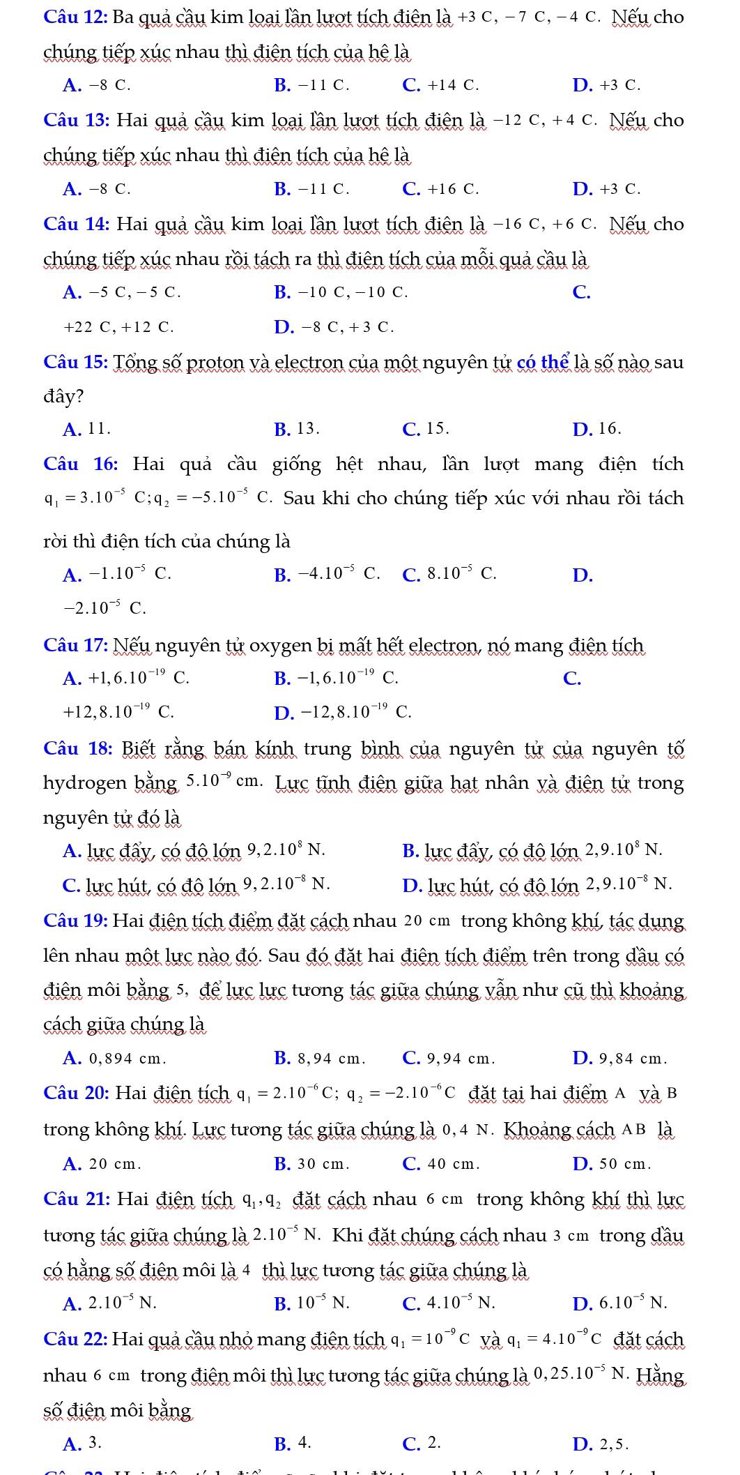 Ba quả cầu kim loại lần lượt tích điện là +3 C, − 7 C, − 4 C. Nếu cho
chúng tiếp xúc nhau thì điện tích của hệ là
A. -8 C. B. -11 C. C. +14 C. D. +3 C.
Câu 13: Hai quả cầu kim loại lần lượt tích điện là −12 C, +4 C. Nếu cho
chúng tiếp xúc nhau thì điện tích của hệ là
A. −8 C. B. -11 C. C. +16 C. D. +3 C.
Câu 14: Hai quả cầu kim loại lần lượt tích điện là −16 C, +6 C. Nếu cho
chúng tiếp xúc nhau rồi tách ra thì điện tích của mỗi quả cầu là
A. -5 C,- 5 C. B. -10 C,-10 C. C.
+22 C, +12 C. D.-8 C, + 3 C.
Câu 15: Tổng số proton và electron của một nguyên tử có thể là số nào sau
đây?
A. 11. B. 13. C. 15. D. 16.
Câu 16: Hai quả cầu giống hệt nhau, lần lượt mang điện tích
q_1=3.10^(-5)C;q_2=-5.10^(-5)C. Sau khi cho chúng tiếp xúc với nhau rồi tách
rời thì điện tích của chúng là
A. -1.10^(-5)C. B. -4.10^(-5)C C. C. 8.10^(-5)C. D.
-2.10^(-5)C.
Câu 17: Nếu nguyên tử oxygen bị mất hết electron, nó mang điện tích
A. +1,6.10^(-19)C. B. -1,6.10^(-19)C. C.
+12,8.10^(-19)C.
D. -12,8.10^(-19)C.
Câu 18: Biết rằng bán kính trung bình của nguyên tử của nguyên tố
hydrogen bằng 5.10^(-9)cm Lực tĩnh điện giữa hạt nhân yà điện tử trong
nguyên tử đó là
A. lực đấy, có độ lớn 9,2.10^8N. B. lucdhat ay,chat odhat o lón 2,9.10^8N.
C. lực hút, có độ lớn 9,2.10^(-8)N. D. lực hút, có độ lớn 2,9.10^(-8)N.
Câu 19: Hai điện tích điểm đặt cách nhau 20 cm trong không khí, tác dụng
lên nhau một lực nào đó. Sau đó đặt hai điện tích điểm trên trong đầu có
điện môi bằng 5, để lực lực tương tác giữa chúng vẫn như cũ thì khoảng
cách giữa chúng là
A. 0,894 cm. B. 8,94 cm. C. 9,94 cm. D. 9,84 cm.
Câu 20: Hai điện tích q_1=2.10^(-6)C;q_2=-2.10^(-6)C đặt tại hai điểm A và B
trong không khí. Lực tương tác giữa chúng là 0, 4 N. Khoảng cách AB là
A. 20 cm. B. 30 cm. C. 40 cm D. 50 cm.
Câu 21: Hai điện tích q_1,q đặt cách nhau 6 cm trong không khí thì lực
tương tác giữa chúng là 2.10^(-5)N Khi đặt chúng cách nhau 3 cm trong đầu
có hằng số điện môi là 4 thì lực tương tác giữa chúng là
A. 2.10^(-5)N. B. 10^(-5)N. C. 4.10^(-5)N. D. 6.10^(-5)N.
Câu 22: Hai quả cầu nhỏ mang điện tích q, =10^(-9)C yà q_1=4.10^(-9)C đặt cách
nhau 6 cm trong điện môi thì lực tương tác giữa chúng là 0,25.10^(-5)N Hằng
số điện môi bằng
A. 3. B. 4. C. 2. D. 2,5.