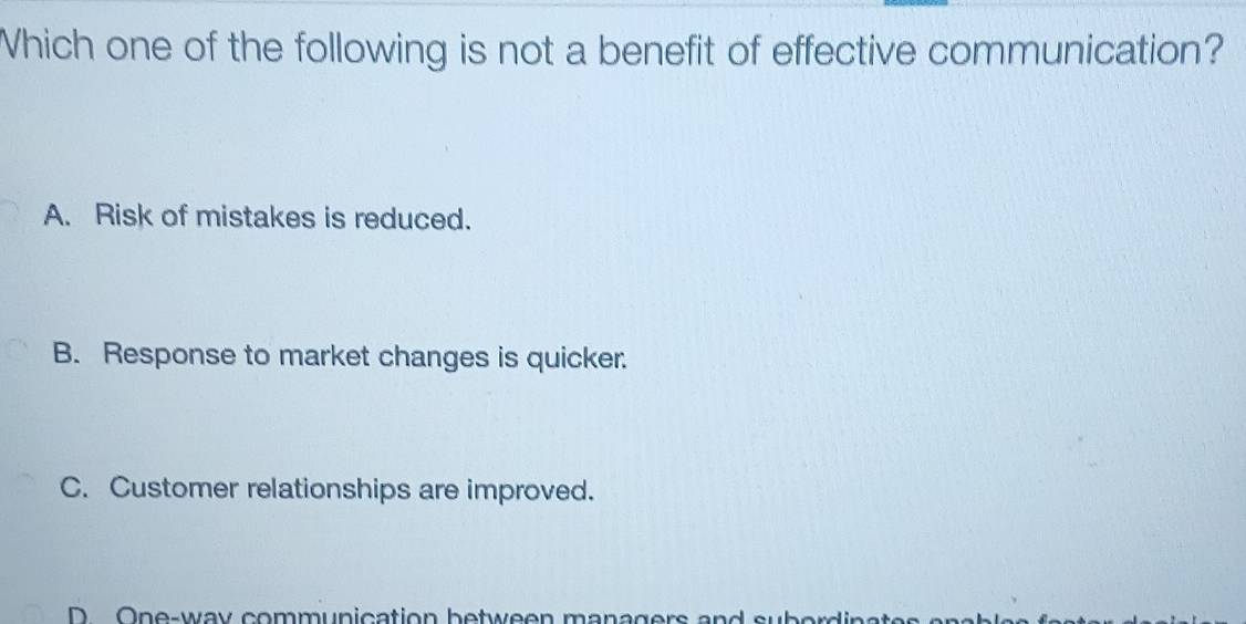 Which one of the following is not a benefit of effective communication?
A. Risk of mistakes is reduced.
B. Response to market changes is quicker.
C. Customer relationships are improved.
D One-way communication between managers and subor