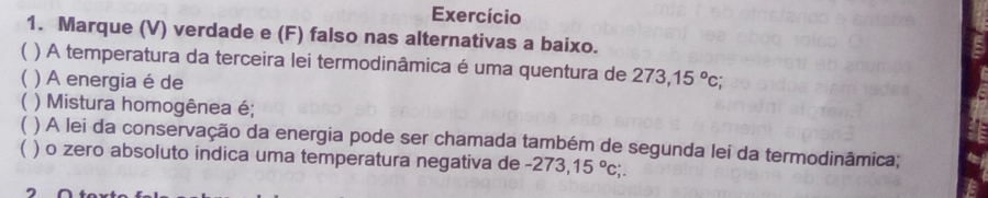 Exercício 
1. Marque (V) verdade e (F) falso nas alternativas a baixo. 
( ) A temperatura da terceira lei termodinâmica é uma quentura de 273, 15°c; 
( ) A energia é de 
 ) Mistura homogênea é; 
 ) A lei da conservação da energia pode ser chamada também de segunda lei da termodinâmica; 
( ) o zero absoluto indica uma temperatura negativa de -273,15°c;.