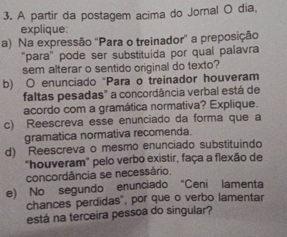 A partir da postagem acima do Jornal O dia, 
explique: 
a) Na expressão “Para o treinador” a preposição 
“para” pode ser substituída por qual palavra 
sem alterar o sentido original do texto? 
b) O enunciado “Para o treinador houveram 
faltas pesadas" a concordância verbal está de 
acordo com a gramática normativa? Explique. 
c) Reescreva esse enunciado da forma que a 
gramatica normativa recomenda. 
d) Reescreva o mesmo enunciado substituindo 
“houveram” pelo verbo existir, faça a flexão de 
concordância se necessário. 
e) No segundo enunciado “Ceni lamenta 
chances perdidas", por que o verbo lamentar 
está na terceira pessoa do singular?